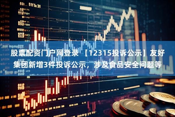 股票配资门户网登录 【12315投诉公示】友好集团新增3件投诉公示，涉及食品安全问题等