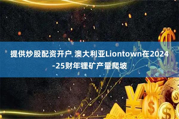 提供炒股配资开户 澳大利亚Liontown在2024-25财年锂矿产量爬坡