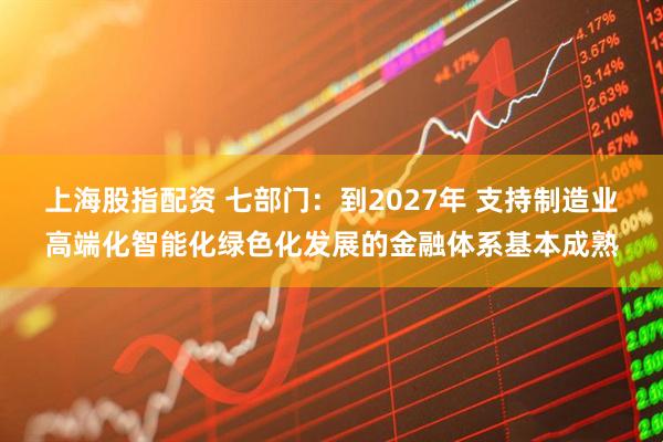 上海股指配资 七部门：到2027年 支持制造业高端化智能化绿色化发展的金融体系基本成熟