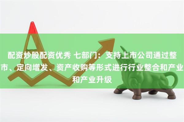 配资炒股配资优秀 七部门：支持上市公司通过整体上市、定向增发、资产收购等形式进行行业整合和产业升级