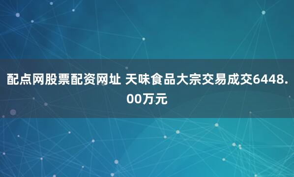 配点网股票配资网址 天味食品大宗交易成交6448.00万元