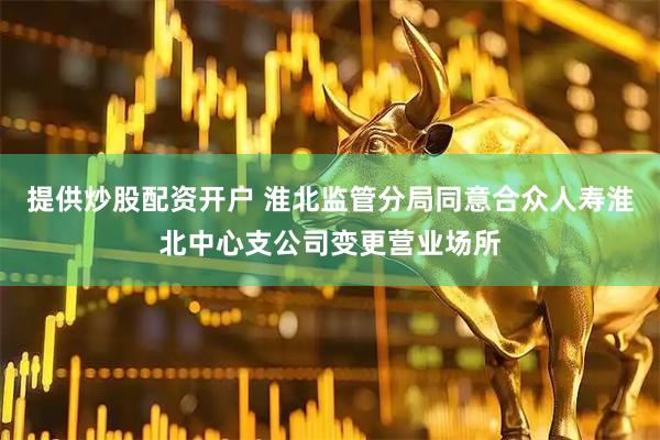 提供炒股配资开户 淮北监管分局同意合众人寿淮北中心支公司变更营业场所