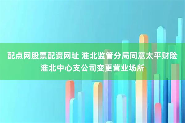 配点网股票配资网址 淮北监管分局同意太平财险淮北中心支公司变更营业场所