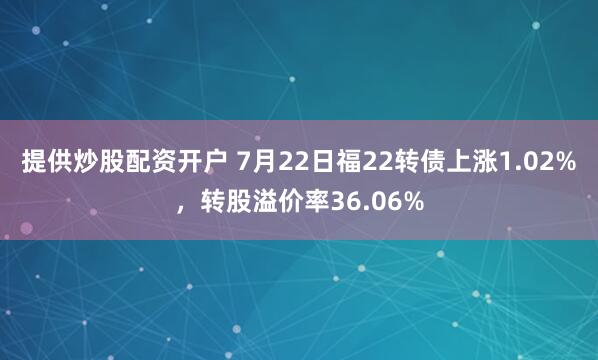 提供炒股配资开户 7月22日福22转债上涨1.02%，转股溢价率36.06%