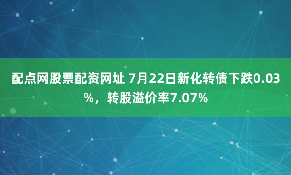 配点网股票配资网址 7月22日新化转债下跌0.03%，转股溢价率7.07%