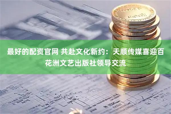 最好的配资官网 共赴文化新约：天顺传媒喜迎百花洲文艺出版社领导交流