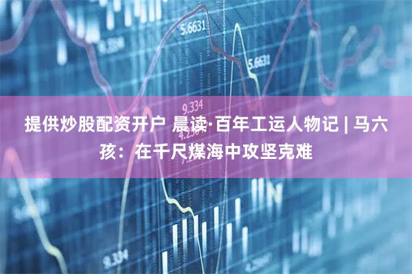 提供炒股配资开户 晨读·百年工运人物记 | 马六孩：在千尺煤海中攻坚克难