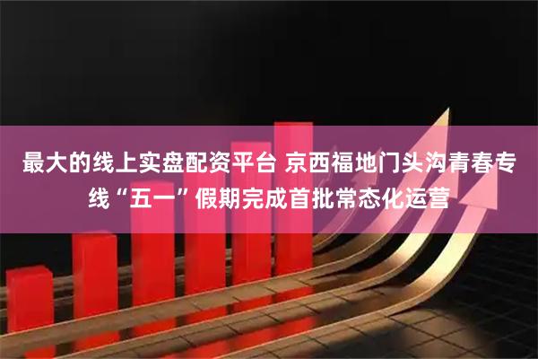 最大的线上实盘配资平台 京西福地门头沟青春专线“五一”假期完成首批常态化运营