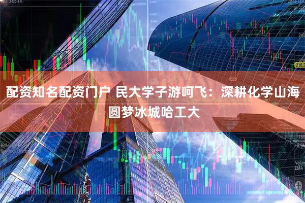 配资知名配资门户 民大学子游呵飞：深耕化学山海 圆梦冰城哈工大