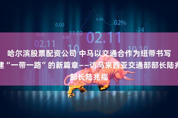 哈尔滨股票配资公司 中马以交通合作为纽带书写共建“一带一路”的新篇章——访马来西亚交通部部长陆兆福