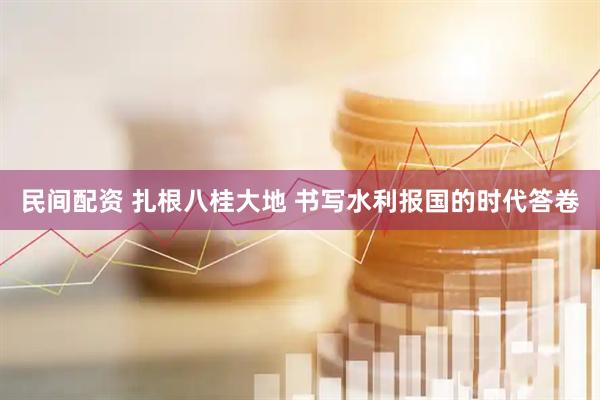 民间配资 扎根八桂大地 书写水利报国的时代答卷