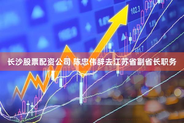 长沙股票配资公司 陈忠伟辞去江苏省副省长职务