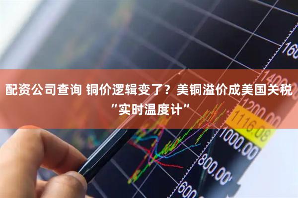 配资公司查询 铜价逻辑变了？美铜溢价成美国关税“实时温度计”