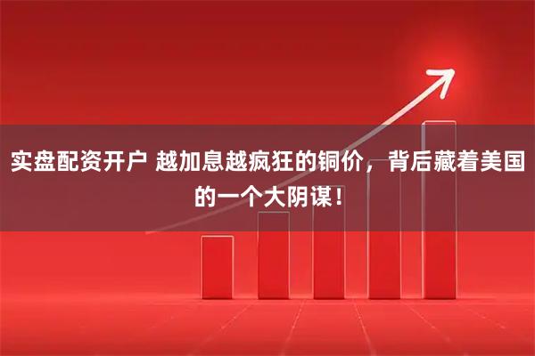 实盘配资开户 越加息越疯狂的铜价，背后藏着美国的一个大阴谋！